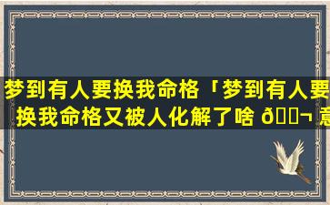 梦到有人要换我命格「梦到有人要换我命格又被人化解了啥 🐬 意思」